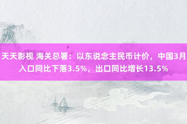 天天影视 海关总署：以东说念主民币计价，中国3月入口同比下落3.5%，出口同比增长13.5%