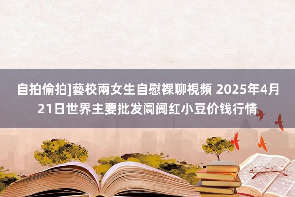 自拍偷拍]藝校兩女生自慰裸聊視頻 2025年4月21日世界主