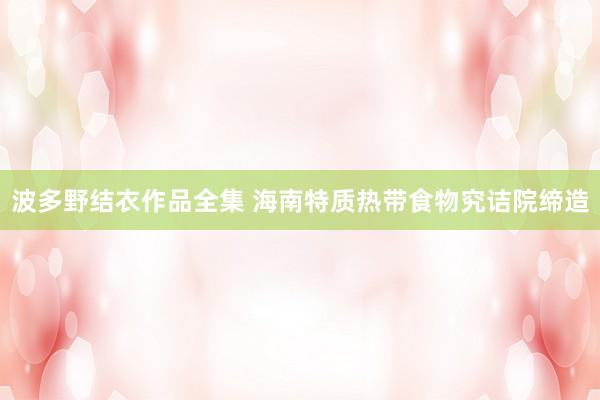 波多野结衣作品全集 海南特质热带食物究诘院缔造